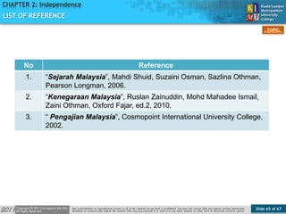 Slide 65 of 67
TOPIC
CHAPTER 2: Independence
LIST OF REFERENCE
No Reference
1. “Sejarah Malaysia”, Mahdi Shuid, Suzaini Osman, Sazlina Othman,
Pearson Longman, 2006.
2. “Kenegaraan Malaysia”, Ruslan Zainuddin, Mohd Mahadee Ismail,
Zaini Othman, Oxford Fajar, ed.2, 2010.
3. “ Pengajian Malaysia”, Cosmopoint International University College,
2002.
 