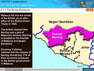 Slide 6 of 67
TOPIC
CHAPTER 2: Independence
2.1 The Fight For Independence
Figure 2
2.1.1 The Naning Resistance
Malacca fell into the hands
of the British as an after-
effect of the British-Dutch
Treaty in 1824.
The British claimed that
Naning was a part of
Malacca’s territory (Naning
is located on the boarder
of Malacca and Negeri
Sembilan).
Governor Fullerton
claimed that the citizens of
Naning should pay 1/10 of
their economic produces
to the British government
in Malacca.
 
