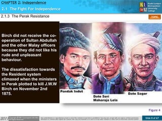 Slide 8 of 67
TOPIC
CHAPTER 2: Independence
Figure 4
Birch did not receive the co-
operation of Sultan Abdullah
and the other Malay officers
because they did not like his
rude and unpleasant
behaviour.
The dissatisfaction towards
the Resident system
climaxed when the ministers
in Perak plotted to kill J.W.W
Birch on November 2nd
1875.
2.1.3 The Perak Resistance
2.1 The Fight For Independence
 