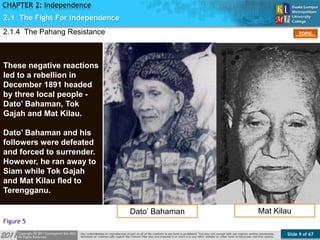Slide 9 of 67
TOPIC
CHAPTER 2: Independence
Figure 5
2.1.4 The Pahang Resistance
2.1 The Fight For Independence
These negative reactions
led to a rebellion in
December 1891 headed
by three local people -
Dato’ Bahaman, Tok
Gajah and Mat Kilau.
Dato’ Bahaman and his
followers were defeated
and forced to surrender.
However, he ran away to
Siam while Tok Gajah
and Mat Kilau fled to
Terengganu.
Dato’ Bahaman Mat Kilau
 