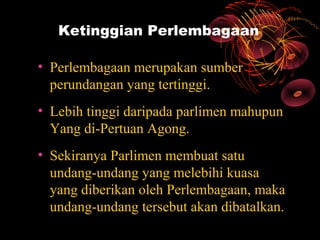 Ketinggian Perlembagaan

• Perlembagaan merupakan sumber
  perundangan yang tertinggi.
• Lebih tinggi daripada parlimen mahupun
  Yang di-Pertuan Agong.
• Sekiranya Parlimen membuat satu
  undang-undang yang melebihi kuasa
  yang diberikan oleh Perlembagaan, maka
  undang-undang tersebut akan dibatalkan.
 