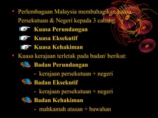 • Perlembagaan Malaysia membahagikan kuasa
  Persekutuan & Negeri kepada 3 cabang:
        Kuasa Perundangan
        Kuasa Eksekutif
        Kuasa Kehakiman
• Kuasa kerajaan terletak pada badan2 berikut:
        Badan Perundangan
        - kerajaan persekutuan + negeri
        Badan Eksekutif
        - kerajaan persekutuan + negeri
        Badan Kehakiman
        - mahkamah atasan + bawahan
 
