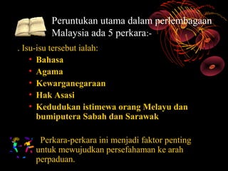 Peruntukan utama dalam perlembagaan
        Malaysia ada 5 perkara:-
. Isu-isu tersebut ialah:
    • Bahasa
    • Agama
    • Kewarganegaraan
    • Hak Asasi
    • Kedudukan istimewa orang Melayu dan
      bumiputera Sabah dan Sarawak

     Perkara-perkara ini menjadi faktor penting
    untuk mewujudkan persefahaman ke arah
    perpaduan.
 