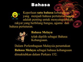 Bahasa
          Keperluan satu bahasa kebangsaan
          yang menjadi bahasa pertuturan umum
          adalah penting untuk menyatupadukan
   rakyat yang berbilang bangsa, agama dan
bahasa pertuturan.
               Bahasa Melayu
               telah dipilih sebagai Bahasa
               Kebangsaan.
   Dalam Perlembagaan Malaysia peruntukan
   Bahasa Melayu sebagai bahasa kebangsaan
   dimaktubkan dalam Perkara 152.
 