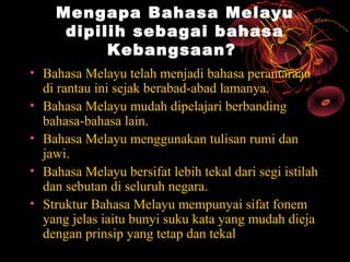 Mengapa Bahasa Melayu
     dipilih sebagai bahasa
          Kebangsaan?
• Bahasa Melayu telah menjadi bahasa perantaraan
  di rantau ini sejak berabad-abad lamanya.
• Bahasa Melayu mudah dipelajari berbanding
  bahasa-bahasa lain.
• Bahasa Melayu menggunakan tulisan rumi dan
  jawi.
• Bahasa Melayu bersifat lebih tekal dari segi istilah
  dan sebutan di seluruh negara.
• Struktur Bahasa Melayu mempunyai sifat fonem
  yang jelas iaitu bunyi suku kata yang mudah dieja
  dengan prinsip yang tetap dan tekal
 