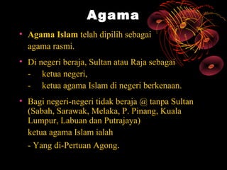 Agama
• Agama Islam telah dipilih sebagai
  agama rasmi.
• Di negeri beraja, Sultan atau Raja sebagai
  - ketua negeri,
  - ketua agama Islam di negeri berkenaan.
• Bagi negeri-negeri tidak beraja @ tanpa Sultan
  (Sabah, Sarawak, Melaka, P. Pinang, Kuala
  Lumpur, Labuan dan Putrajaya)
  ketua agama Islam ialah
  - Yang di-Pertuan Agong.
 