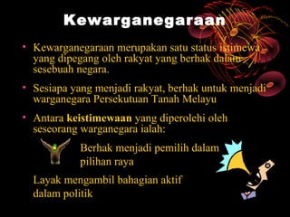 Kewarganegaraan
• Kewarganegaraan merupakan satu status istimewa
  yang dipegang oleh rakyat yang berhak dalam
  sesebuah negara.
• Sesiapa yang menjadi rakyat, berhak untuk menjadi
  warganegara Persekutuan Tanah Melayu
• Antara keistimewaan yang diperolehi oleh
  seseorang warganegara ialah:
            Berhak menjadi pemilih dalam
            pilihan raya
  Layak mengambil bahagian aktif
  dalam politik
 