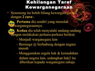Kehilangan Taraf
          Kewarganegaraan
• Seseorang itu boleh hilang kewarganegaraan
  dengan 2 cara:-
     Pertama dia sendiri yang menolak
  kewarganegaraannya
     Kedua dia telah menyalahi undang-undang
  dengan melakukan perkara-perkara berikut:
     - Menjadi warganegara lain
     - Berniaga @ berhubung dengan negara
       musuh
     - Menggunakan segala hak & kemudahan
       dalam negera lain, sedangkan hak2 itu
       diberikan kepada warganegara sahaja
 