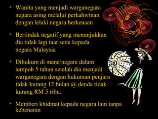 • Wanita yang menjadi warganegara
  negara asing melalui perkahwinan
  dengan lelaki negara berkenaan
• Bertindak negatif yang menunjukkan
  dia tidak lagi taat setia kepada
  negara Malaysia
• Dihukum di mana2 negara dalam
  tempoh 5 tahun setelah dia menjadi
  warganegara dengan hukuman penjara
  tidak kurang 12 bulan @ denda tidak
  kurang RM 5 ribu.
• Memberi khidmat kepada negara lain tanpa
  kebenaran
 