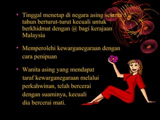 • Tinggal menetap di negara asing selama 5
  tahun berturut-turut kecuali untuk
  berkhidmat dengan @ bagi kerajaan
  Malaysia

• Memperolehi kewarganegaraan dengan
  cara penipuan

• Wanita asing yang mendapat
  taraf kewarganegaraan melalui
  perkahwinan, telah bercerai
  dengan suaminya, kecuali
  dia bercerai mati.
 