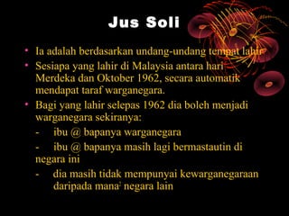 Jus Soli
• Ia adalah berdasarkan undang-undang tempat lahir
• Sesiapa yang lahir di Malaysia antara hari
  Merdeka dan Oktober 1962, secara automatik
  mendapat taraf warganegara.
• Bagi yang lahir selepas 1962 dia boleh menjadi
  warganegara sekiranya:
  - ibu @ bapanya warganegara
  - ibu @ bapanya masih lagi bermastautin di
  negara ini
  - dia masih tidak mempunyai kewarganegaraan
      daripada mana2 negara lain
 