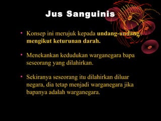 Jus Sanguinis

• Konsep ini merujuk kepada undang-undang
  mengikut keturunan darah.

• Menekankan kedudukan warganegara bapa
  seseorang yang dilahirkan.

• Sekiranya seseorang itu dilahirkan diluar
  negara, dia tetap menjadi warganegara jika
  bapanya adalah warganegara.
 