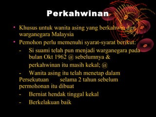 Perkahwinan
• Khusus untuk wanita asing yang berkahwin dgn
  warganegara Malaysia
• Pemohon perlu memenuhi syarat-syarat berikut:
  - Si suami telah pun menjadi warganegara pada
      bulan Okt 1962 @ sebelumnya &
      perkahwinan itu masih kekal; @
  - Wanita asing itu telah menetap dalam
  Persekutuan     selama 2 tahun sebelum
  permohonan itu dibuat
  - Berniat hendak tinggal kekal
  - Berkelakuan baik
 