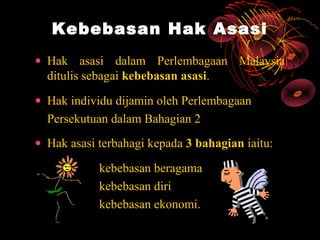 Kebebasan Hak Asasi
• Hak asasi dalam Perlembagaan Malaysia
  ditulis sebagai kebebasan asasi.
• Hak individu dijamin oleh Perlembagaan
  Persekutuan dalam Bahagian 2
• Hak asasi terbahagi kepada 3 bahagian iaitu:

            kebebasan beragama
            kebebasan diri
            kebebasan ekonomi.
 