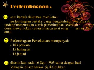 Perlembagaan :

   satu bentuk dokumen rasmi atau
   perlembagaan bertulis yang mengandungi peraturan &
undang2 menentukan corak pemerintahan sesebuah     negara
demi mewujudkan sebuah masyarakat yang       aman dan
amai.

   Perlembagaan Persekutuan mempunyai:
   - 183 perkara
   - 15 bahagian
   - 13 jadual

   dirasmikan pada 16 Sept 1963 sama dengan hari
   Malaysia diisytiharkan @ ditubuhkan
 