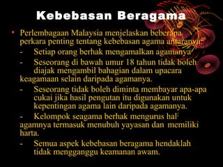 Kebebasan Beragama
• Perlembagaan Malaysia menjelaskan beberapa
  perkara penting tentang kebebasan agama antaranya:
  - Setiap orang berhak mengamalkan agamanya
  - Seseorang di bawah umur 18 tahun tidak boleh
      diajak mengambil bahagian dalam upacara
  keagamaan selain daripada agamanya.
  - Seseorang tidak boleh diminta membayar apa-apa
      cukai jika hasil pengutan itu digunakan untuk
      kepentingan agama lain daripada agamanya.
  - Kelompok seagama berhak mengurus hal2
  agamnya termasuk menubuh yayasan dan memiliki
  harta.
  - Semua aspek kebebasan beragama hendaklah
      tidak mengganggu keamanan awam.
 