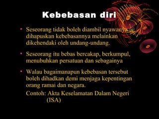 Kebebasan diri
• Seseorang tidak boleh diambil nyawanya @
  dihapuskan kebebasannya melainkan
  dikehendaki oleh undang-undang.
• Seseorang itu bebas bercakap, berkumpul,
  menubuhkan persatuan dan sebagainya
• Walau bagaimanapun kebebasan tersebut
  boleh dihadkan demi menjaga kepentingan
  orang ramai dan negara.
  Contoh: Akta Keselamatan Dalam Negeri
          (ISA)
 