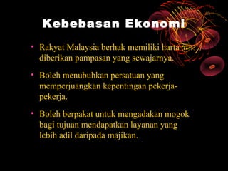 Kebebasan Ekonomi
• Rakyat Malaysia berhak memiliki harta @
  diberikan pampasan yang sewajarnya.
• Boleh menubuhkan persatuan yang
  memperjuangkan kepentingan pekerja-
  pekerja.
• Boleh berpakat untuk mengadakan mogok
  bagi tujuan mendapatkan layanan yang
  lebih adil daripada majikan.
 