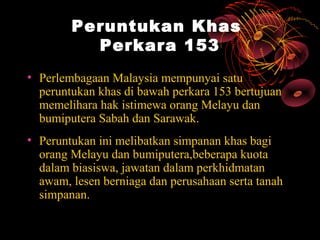 Peruntukan Khas
          Perkara 153
• Perlembagaan Malaysia mempunyai satu
  peruntukan khas di bawah perkara 153 bertujuan
  memelihara hak istimewa orang Melayu dan
  bumiputera Sabah dan Sarawak.
• Peruntukan ini melibatkan simpanan khas bagi
  orang Melayu dan bumiputera,beberapa kuota
  dalam biasiswa, jawatan dalam perkhidmatan
  awam, lesen berniaga dan perusahaan serta tanah
  simpanan.
 