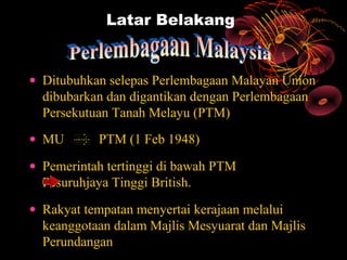 Latar Belakang


• Ditubuhkan selepas Perlembagaan Malayan Union
  dibubarkan dan digantikan dengan Perlembagaan
  Persekutuan Tanah Melayu (PTM)
• MU       PTM (1 Feb 1948)
• Pemerintah tertinggi di bawah PTM
  Pesuruhjaya Tinggi British.
• Rakyat tempatan menyertai kerajaan melalui
  keanggotaan dalam Majlis Mesyuarat dan Majlis
  Perundangan
 