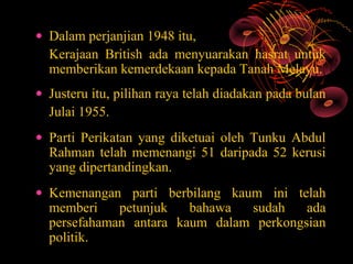 • Dalam perjanjian 1948 itu,
  Kerajaan British ada menyuarakan hasrat untuk
  memberikan kemerdekaan kepada Tanah Melayu.
• Justeru itu, pilihan raya telah diadakan pada bulan
  Julai 1955.
• Parti Perikatan yang diketuai oleh Tunku Abdul
  Rahman telah memenangi 51 daripada 52 kerusi
  yang dipertandingkan.
• Kemenangan parti berbilang kaum ini telah
  memberi    petunjuk   bahawa  sudah    ada
  persefahaman antara kaum dalam perkongsian
  politik.
 
