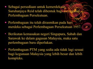 • Sebagai persediaan untuk kemerdekaan,
  Suruhanjaya Reid telah dibentuk bagi menggubal
  Perlembagaan Persekutuan.
• Perlembagaan itu telah dirasmikan pada hari
  merdeka sebagai Perlembagaan Persekutuan 1957.
• Berikutan kemasukan negeri Singapura, Sabah dan
  Sarawak ke dalam gagasan Malaysia, maka satu
  perlembagaan baru diperlukan.
• Perlembagaan PTM yang sedia ada tidak lagi sesuai
  bagi kegunaan Malaysia yang lebih besar dan lebih
  kompleks.
 