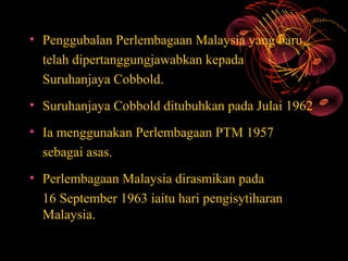 • Penggubalan Perlembagaan Malaysia yang baru
  telah dipertanggungjawabkan kepada
  Suruhanjaya Cobbold.
• Suruhanjaya Cobbold ditubuhkan pada Julai 1962
• Ia menggunakan Perlembagaan PTM 1957
  sebagai asas.
• Perlembagaan Malaysia dirasmikan pada
  16 September 1963 iaitu hari pengisytiharan
  Malaysia.
 