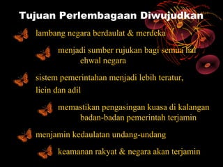 Tujuan Perlembagaan Diwujudkan
  lambang negara berdaulat & merdeka
        menjadi sumber rujukan bagi semua hal
             ehwal negara
  sistem pemerintahan menjadi lebih teratur,
  licin dan adil
        memastikan pengasingan kuasa di kalangan
            badan-badan pemerintah terjamin
  menjamin kedaulatan undang-undang
        keamanan rakyat & negara akan terjamin
 