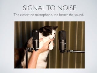 SIGNALTO NOISE
The closer the microphone, the better the sound.
 