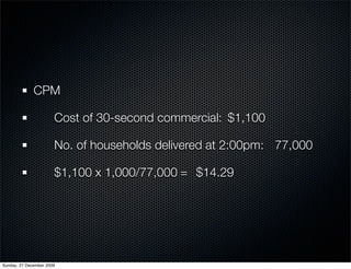 CPM

              	        Cost of 30-second commercial: 	$1,100

              	        No. of households delivered at 2:00pm:	 77,000

              	        $1,100 x 1,000/77,000	=	 $14.29




Sunday, 27 December 2009
 