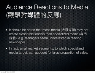 Audience Reactions to Media
         (                )

              It should be noted that mass media (           ) may not
              create closer relationship than specialized media (
                   ), e.g. teenagers seem uninterested in reading
              newspaper.
              In fact, small market segments, to which specialized
              media target, can account for large proportion of sales.




Sunday, 27 December 2009
 