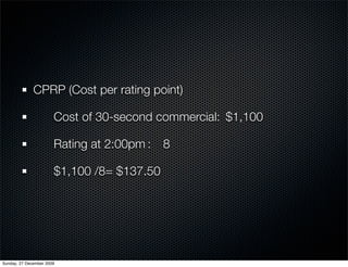 CPRP (Cost per rating point)

              	        Cost of 30-second commercial: 	$1,100

              	        Rating at 2:00pm	:	 8

              	        $1,100 /8=	$137.50




Sunday, 27 December 2009
 