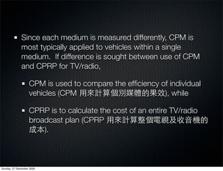 Since each medium is measured differently, CPM is
              most typically applied to vehicles within a single
              medium. If difference is sought between use of CPM
              and CPRP for TV/radio,

                   CPM is used to compare the efﬁciency of individual
                   vehicles (CPM                         ), while

                   CPRP is to calculate the cost of an entire TV/radio
                   broadcast plan (CPRP
                       ).



Sunday, 27 December 2009
 