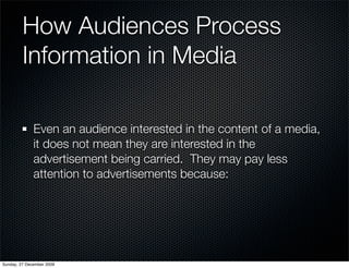 How Audiences Process
         Information in Media

              Even an audience interested in the content of a media,
              it does not mean they are interested in the
              advertisement being carried. They may pay less
              attention to advertisements because:




Sunday, 27 December 2009
 