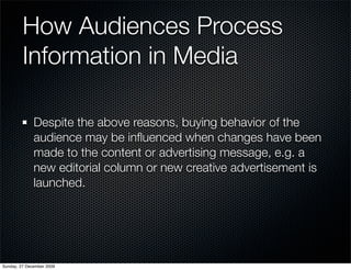 How Audiences Process
         Information in Media

              Despite the above reasons, buying behavior of the
              audience may be inﬂuenced when changes have been
              made to the content or advertising message, e.g. a
              new editorial column or new creative advertisement is
              launched.




Sunday, 27 December 2009
 