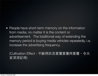 People have short-term memory on the information
              from media; no matter it is the content or
              advertisement. The traditional way of extending the
              memory period is buying media vehicles repeatedly, i.e.
              increase the advertising frequency.

              (Cultivation Effect -
                           )



Sunday, 27 December 2009
 