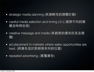 strategic media planning (                   )

              careful media selection and timing (
                            )

              creative message and media (
                )

              ad placement in markets where sales opportunities are
              best. (                           )

              repeated advertising. (         )



Sunday, 27 December 2009
 