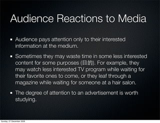 Audience Reactions to Media
              Audience pays attention only to their interested
              information at the medium.
              Sometimes they may waste time in some less interested
              content for some purposes (       ). For example, they
              may watch less interested TV program while waiting for
              their favorite ones to come, or they leaf through a
              magazine while waiting for someone at a hair salon.
              The degree of attention to an advertisement is worth
              studying.


Sunday, 27 December 2009
 
