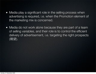 Media play a signiﬁcant role in the selling process when
              advertising is required, i.e. when the Promotion element of
              the marketing mix is concerned.

              Media do not work alone because they are part of a team
              of selling variables, and their role is to control the efﬁcient
              delivery of advertisement, i.e. targeting the right prospects
              (     ).




Sunday, 27 December 2009
 