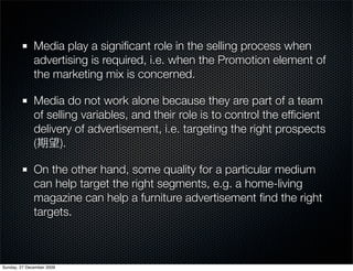 Media play a signiﬁcant role in the selling process when
              advertising is required, i.e. when the Promotion element of
              the marketing mix is concerned.

              Media do not work alone because they are part of a team
              of selling variables, and their role is to control the efﬁcient
              delivery of advertisement, i.e. targeting the right prospects
              (     ).

              On the other hand, some quality for a particular medium
              can help target the right segments, e.g. a home-living
              magazine can help a furniture advertisement ﬁnd the right
              targets.



Sunday, 27 December 2009
 