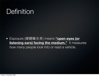 Deﬁnition


              Exposure (           ) means “open eyes (or
              listening ears) facing the medium.” It measures
              how many people look into or read a vehicle.




Sunday, 27 December 2009
 