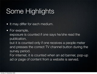 Some Highlights
               It may differ for each medium.
               For example,
               exposure is counted if one says he/she read the
               publication,
               but it is counted only if one receives a people meter
               and presses the correct TV channel button during the
               survey period.
               For internet, it is counted when an ad banner, pop-up
               ad or page of content from a website is served.


Sunday, 27 December 2009
 
