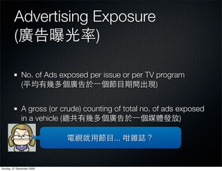 Advertising Exposure
         (           )

              No. of Ads exposed per issue or per TV program
              (                                      )


              A gross (or crude) counting of total no. of ads exposed
              in a vehicle (                                   )

                                         ...


Sunday, 27 December 2009
 