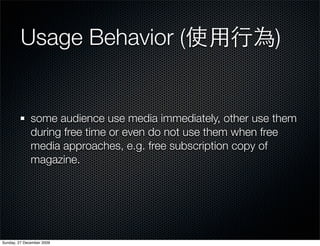 Usage Behavior (                                   )


              some audience use media immediately, other use them
              during free time or even do not use them when free
              media approaches, e.g. free subscription copy of
              magazine.




Sunday, 27 December 2009
 
