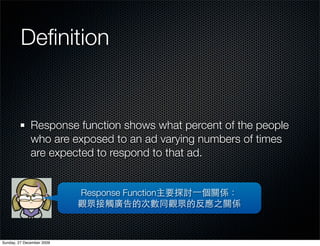 Deﬁnition


              Response function shows what percent of the people
              who are exposed to an ad varying numbers of times
              are expected to respond to that ad.


                           Response Function




Sunday, 27 December 2009
 