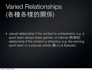 Varied Relationships
         (                )

              casual relationship if the content is uninterested, e.g. a
              sport team always loses games, or intense (             )
              relationship if the content is attractive, e.g. the winning
              sport team or a popular artiste (       ) is featured.




Sunday, 27 December 2009
 