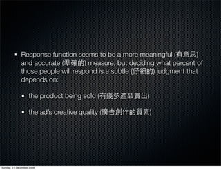 Response function seems to be a more meaningful (          )
              and accurate (        ) measure, but deciding what percent of
              those people will respond is a subtle (      ) judgment that
              depends on:

                   the product being sold (             )

                   the ad’s creative quality (              )




Sunday, 27 December 2009
 