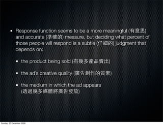 Response function seems to be a more meaningful (          )
              and accurate (        ) measure, but deciding what percent of
              those people will respond is a subtle (      ) judgment that
              depends on:

                   the product being sold (             )

                   the ad’s creative quality (              )

                   the medium in which the ad appears
                   (                        )




Sunday, 27 December 2009
 
