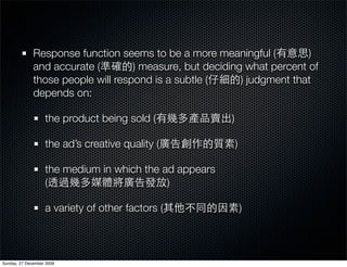 Response function seems to be a more meaningful (          )
              and accurate (        ) measure, but deciding what percent of
              those people will respond is a subtle (      ) judgment that
              depends on:

                   the product being sold (             )

                   the ad’s creative quality (              )

                   the medium in which the ad appears
                   (                        )

                   a variety of other factors (                 )



Sunday, 27 December 2009
 