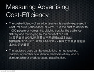 Measuring Advertising
         Cost-Efﬁciency
              The cost-efﬁciency of an advertisement is usually expressed in
              Cost Per Millie (=thousand), or CPM. It is the cost to deliver to
              1,000 people or homes, i.e. dividing cost by the audience
              delivery and multiplying by the quotient of 1,000.
              (              CPM
                        CPM=$37;        CPM=$34 ->
                                )
              The audience base can be circulation, homes reached,
              readers, or number of audience members of any kind of
              demographic or product usage classiﬁcation.



Sunday, 27 December 2009
 